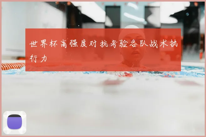 世界杯高强度对抗考验各队战术执行力