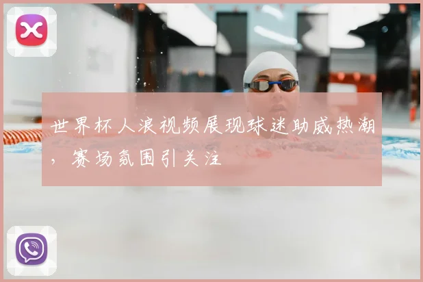 世界杯人浪视频展现球迷助威热潮，赛场氛围引关注