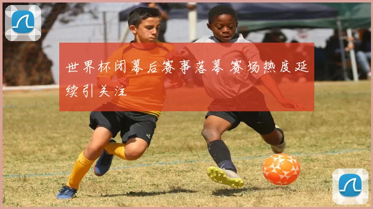 世界杯闭幕后赛事落幕 赛场热度延续引关注