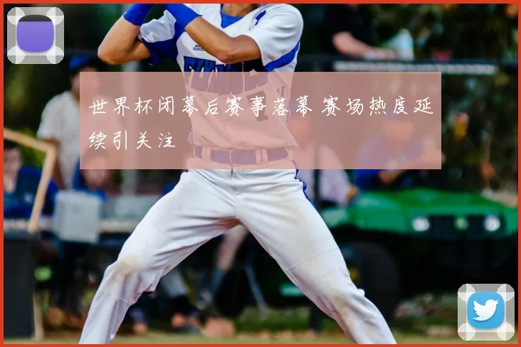 世界杯闭幕后赛事落幕 赛场热度延续引关注