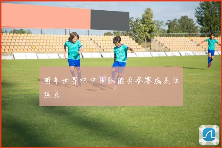明年世界杯中国队能否参赛成关注焦点