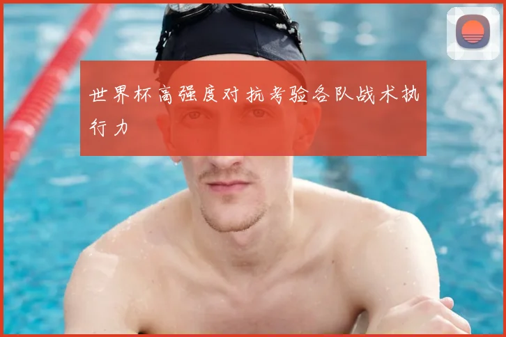 世界杯高强度对抗考验各队战术执行力