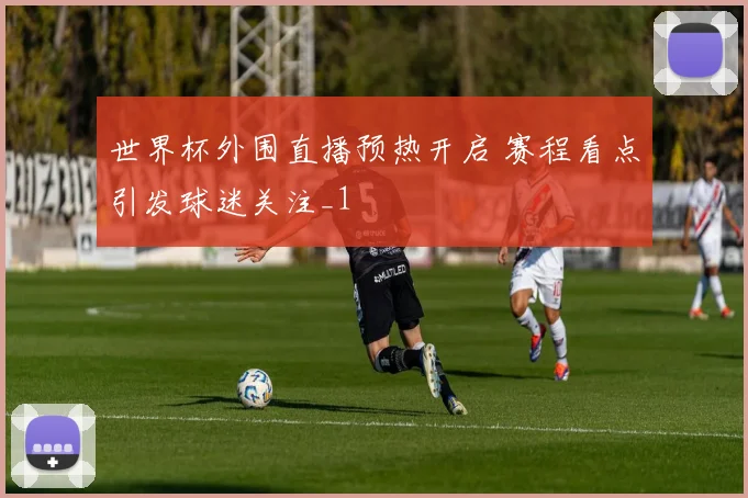 世界杯外围直播预热开启 赛程看点引发球迷关注_1
