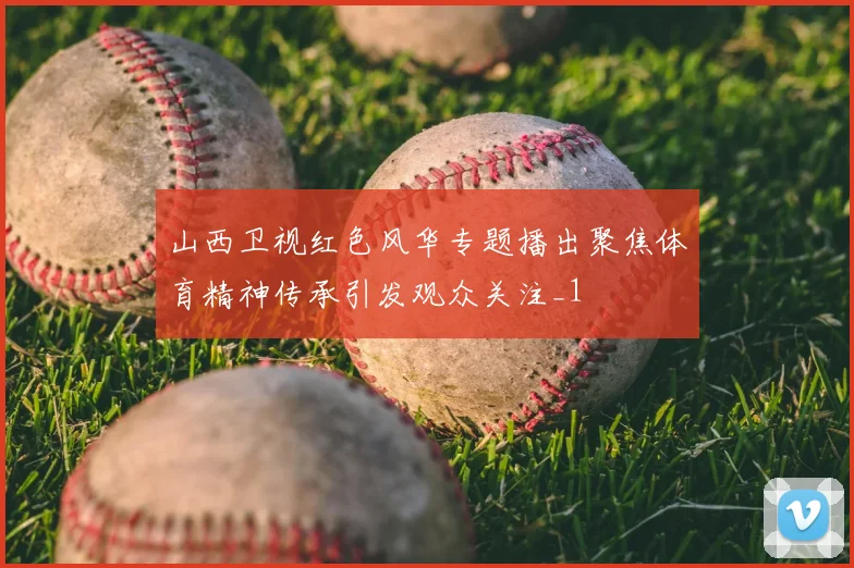 山西卫视红色风华专题播出聚焦体育精神传承引发观众关注_1