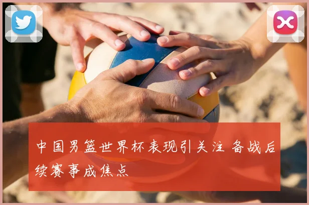 中国男篮世界杯表现引关注 备战后续赛事成焦点