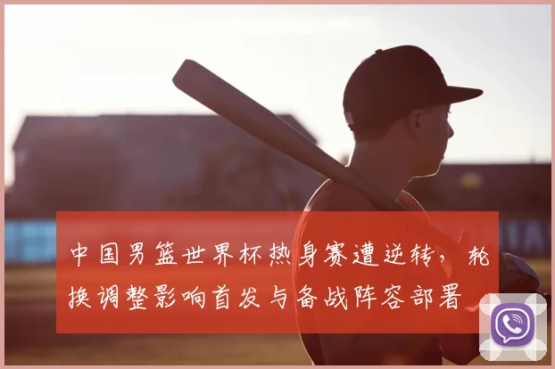 中国男篮世界杯热身赛遭逆转,轮换调整影响首发与备战阵容部署