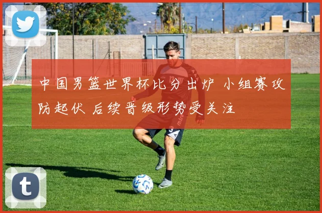 中国男篮世界杯比分出炉 小组赛攻防起伏 后续晋级形势受关注