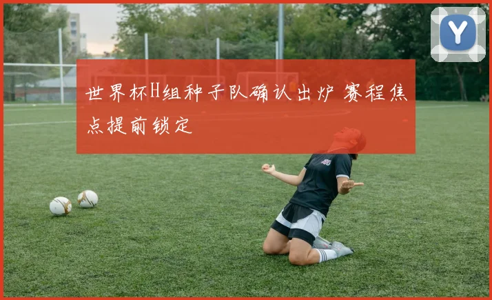 世界杯H组种子队确认出炉 赛程焦点提前锁定