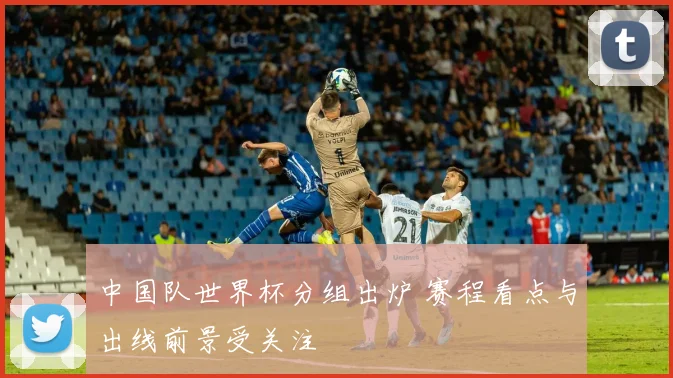 中国队世界杯分组出炉 赛程看点与出线前景受关注