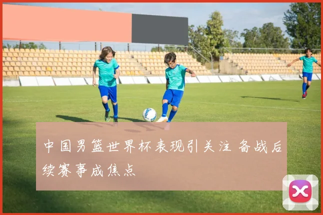 中国男篮世界杯表现引关注 备战后续赛事成焦点