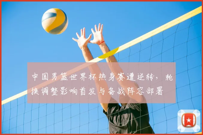中国男篮世界杯热身赛遭逆转，轮换调整影响首发与备战阵容部署