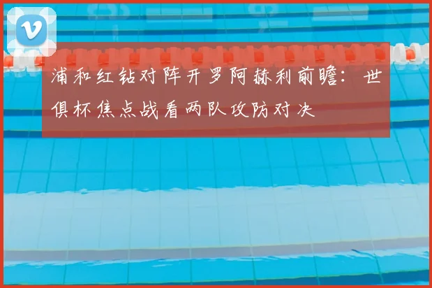 浦和红钻对阵开罗阿赫利前瞻：世俱杯焦点战看两队攻防对决