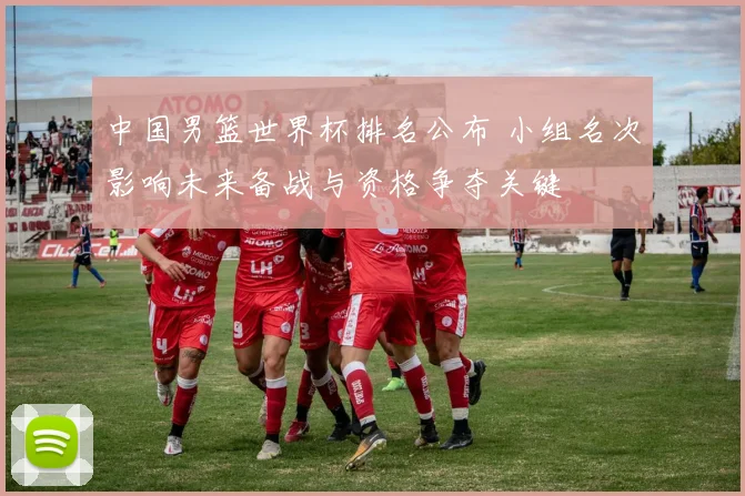 中国男篮世界杯排名公布 小组名次影响未来备战与资格争夺关键
