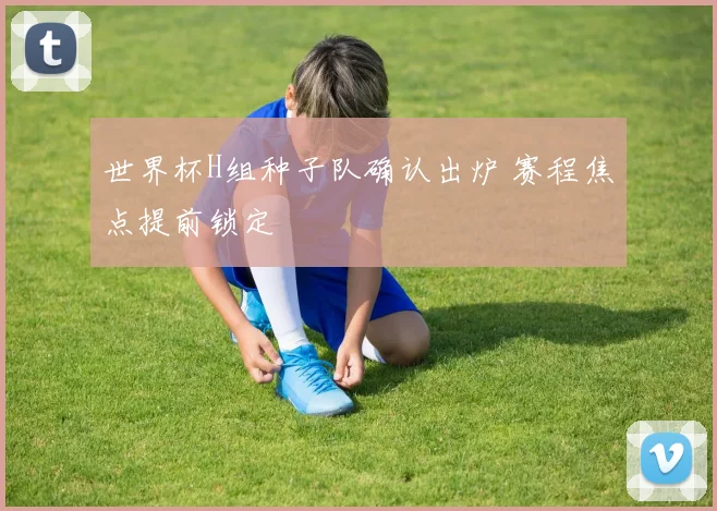 世界杯H组种子队确认出炉 赛程焦点提前锁定