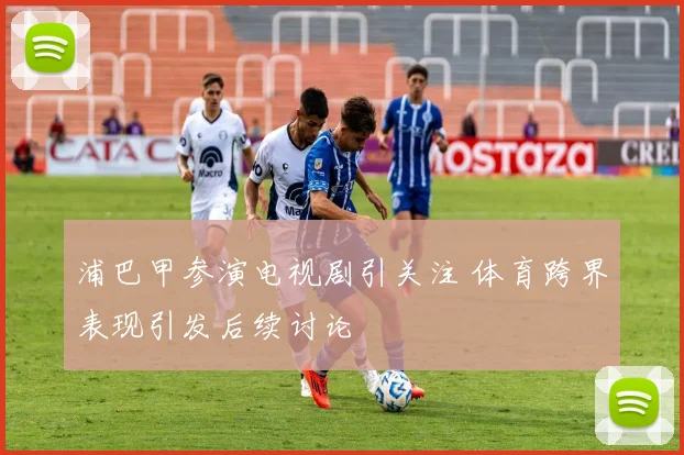 浦巴甲参演电视剧引关注 体育跨界表现引发后续讨论