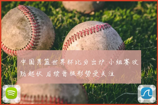 中国男篮世界杯比分出炉 小组赛攻防起伏 后续晋级形势受关注