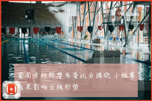 葡萄牙对阵摩洛哥比分揭晓 小组赛结果影响出线形势