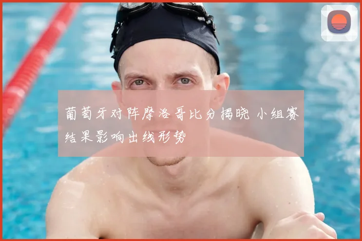 葡萄牙对阵摩洛哥比分揭晓 小组赛结果影响出线形势