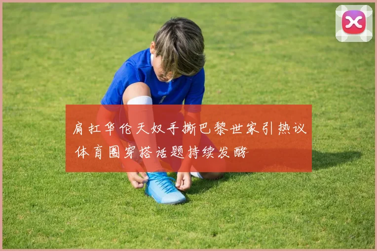 肩扛华伦天奴手撕巴黎世家引热议 体育圈穿搭话题持续发酵