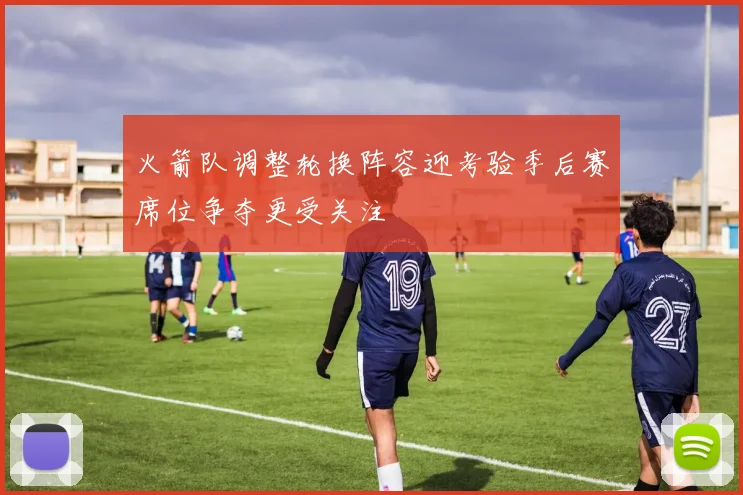 火箭队调整轮换阵容迎考验季后赛席位争夺更受关注