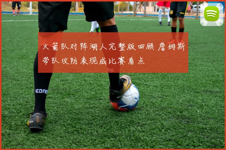 火箭队对阵湖人完整版回顾 詹姆斯带队攻防表现成比赛看点