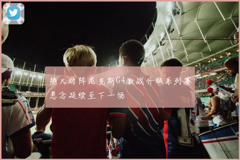 热火对阵尼克斯G4激战升级系列赛悬念延续至下一场