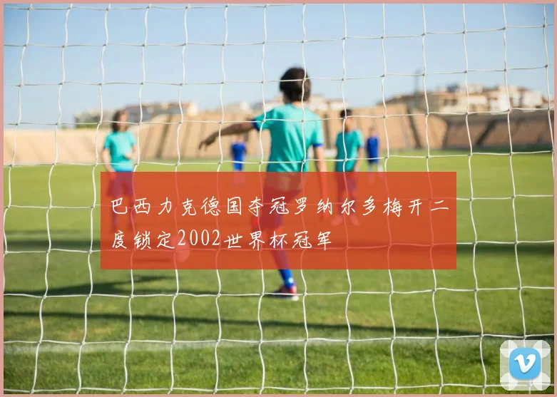 巴西力克德国夺冠罗纳尔多梅开二度锁定2002世界杯冠军