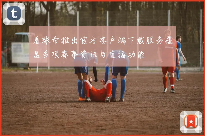 看球帝推出官方客户端下载服务覆盖多项赛事资讯与直播功能