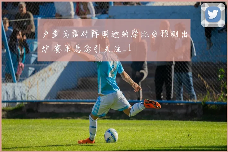 卢多戈雷对阵明迪纳摩比分预测出炉 赛果悬念引关注_1