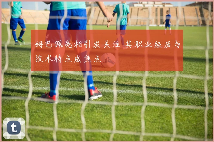 姆巴佩亮相引发关注 其职业经历与技术特点成焦点