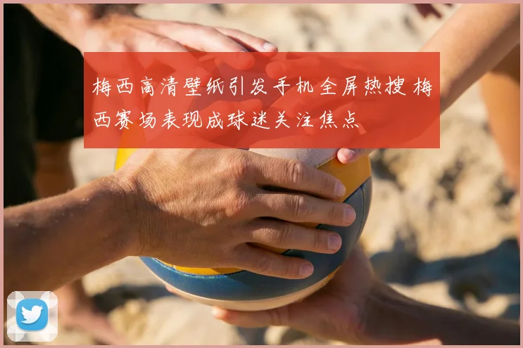 梅西高清壁纸引发手机全屏热搜 梅西赛场表现成球迷关注焦点