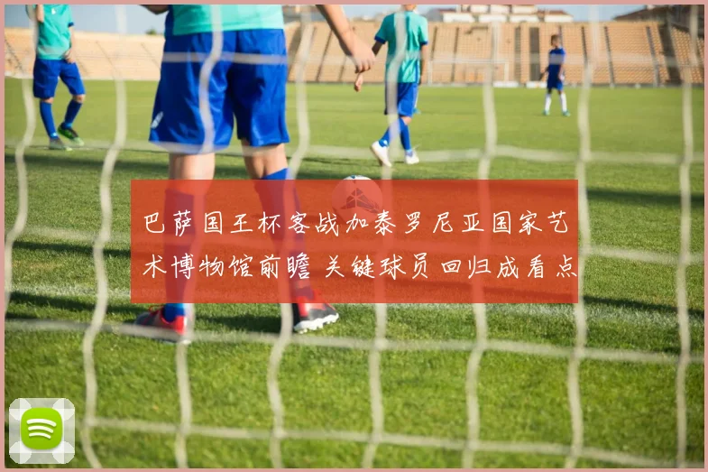 巴萨国王杯客战加泰罗尼亚国家艺术博物馆前瞻 关键球员回归成看点