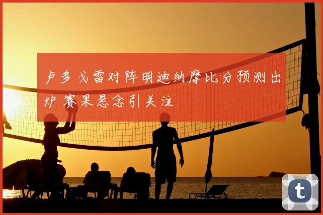 卢多戈雷对阵明迪纳摩比分预测出炉 赛果悬念引关注