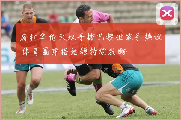 肩扛华伦天奴手撕巴黎世家引热议 体育圈穿搭话题持续发酵