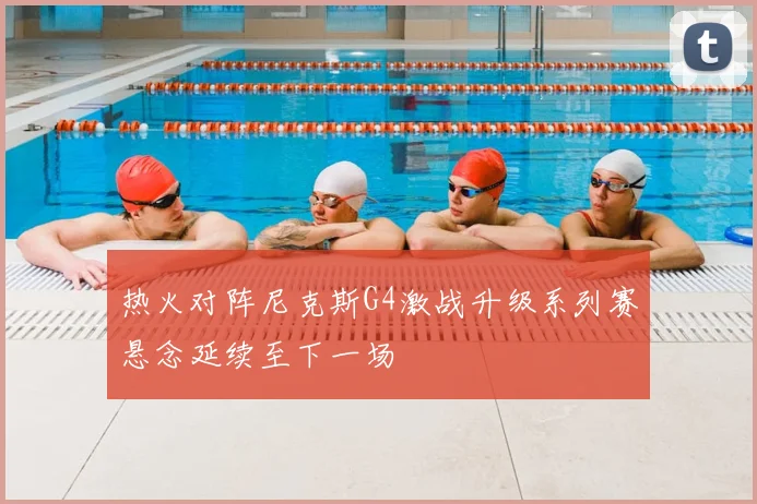 热火对阵尼克斯G4激战升级系列赛悬念延续至下一场