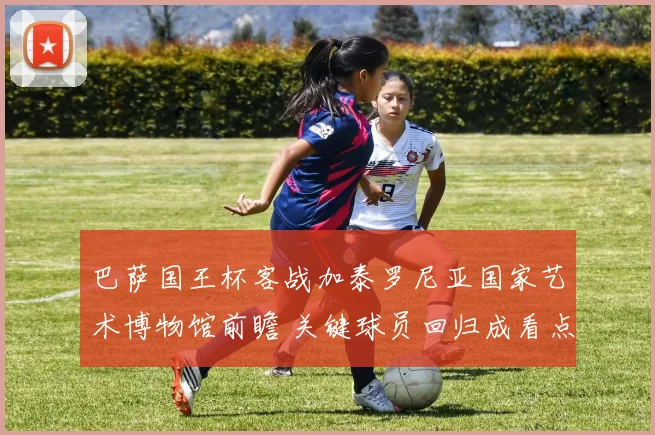 巴萨国王杯客战加泰罗尼亚国家艺术博物馆前瞻 关键球员回归成看点