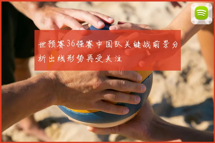 世预赛36强赛中国队关键战前景分析出线形势再受关注