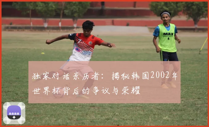 独家对话亲历者：揭秘韩国2002年世界杯背后的争议与荣耀